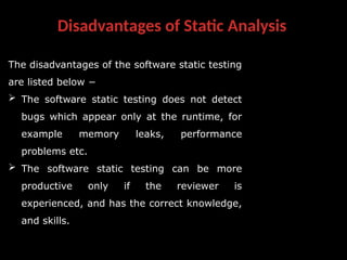 Disadvantages of Static Analysis
The disadvantages of the software static testing
are listed below −
 The software static testing does not detect
bugs which appear only at the runtime, for
example memory leaks, performance
problems etc.
 The software static testing can be more
productive only if the reviewer is
experienced, and has the correct knowledge,
and skills.
 