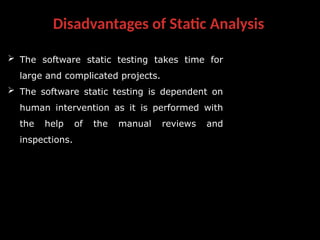 Disadvantages of Static Analysis
 The software static testing takes time for
large and complicated projects.
 The software static testing is dependent on
human intervention as it is performed with
the help of the manual reviews and
inspections.
 