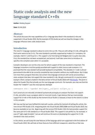 Static code analysis and the new
language standard C++0x
Author: Andrey Karpov

Date: 01.04.2010


Abstract
The article discusses the new capabilities of C++ language described in the standard C++0x and
supported in Visual Studio 2010. By the example of PVS-Studio we will see how the changes in the
language influence static code analysis tools.


Introduction
The new C++ language standard is about to come into our life. They are still calling it C++0x, although its
final name seems to be C++11. The new standard is partially supported by modern C++ compilers, for
example, Intel C++ and Visual C++. This support is far from being full-fledged and it is quite clear why.
First, the standard has not been accepted yet, and second, it will take some time to introduce its
specifics into compilers even when it is accepted.

Compiler developers are not the only ones for whom support of the new standard is important. The
language innovations must be quickly provided with support in static source code analyzers. It is
promised that the new standard will provide backward compatibility. The obsolete C++ code is almost
guaranteed to be able to be correctly compiled by new compilers without any modifications. But it does
not mean that a program that does not contain new language constructs still can be processed by a
static analyzer that does not support the new standard C++0x. We got convinced of it in practice when
trying to check a project created in the beta-version of Visual Studio 2010 with PVS-Studio. The point is
about the header files that already use the new language constructs. For example, you may see that the
header file "stddef.h" uses the new operator decltype:

namespace std { typedef decltype(__nullptr) nullptr_t; }

Such constructs are naturally considered syntactically wrong by an analyzer that does not support
C++0x, and either cause a program abort or incorrect results. It got obvious that we must provide
support for C++0x in PVS-Studio by the moment Visual Studio is released, at least to the extent it is done
in this compiler.

We may say that we have fulfilled this task with success, and by the moment of writing this article, the
new version PVS-Studio 3.50, integrating both into Visual Studio 2005/2008 and Visual Studio 2010, has
become available on our site. Beginning with the version PVS-Studio 3.50, the tool provides support for
the same part of C++0x standard as in Visual Studio 2010. This support is not perfect as, for example, in
case of "right-angle brackets", but we will continue the work on developing the support for C++0x
standard in the next versions.

In this article, we will study the new features of the language which are supported in the first edition of
Visual Studio 2010. We will look at these features from different viewpoints: what this or that new
 