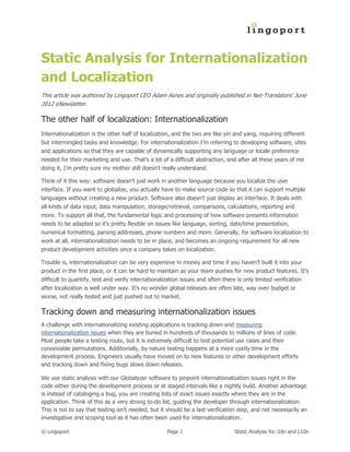 Static Analysis for Internationalization
and Localization
This article was authored by Lingoport CEO Adam Asnes and originally published in Net-Translators’ June
2012 eNewsletter.

The other half of localization: Internationalization
Internationalization is the other half of localization, and the two are like yin and yang, requiring different
but intermingled tasks and knowledge. For internationalization I’m referring to developing software, sites
and applications so that they are capable of dynamically supporting any language or locale preference
needed for their marketing and use. That’s a bit of a difficult abstraction, and after all these years of me
doing it, I’m pretty sure my mother still doesn’t really understand.

Think of it this way: software doesn’t just work in another language because you localize the user
interface. If you want to globalize, you actually have to make source code so that it can support multiple
languages without creating a new product. Software also doesn’t just display an interface. It deals with
all kinds of data input, data manipulation, storage/retrieval, comparisons, calculations, reporting and
more. To support all that, the fundamental logic and processing of how software presents information
needs to be adapted so it’s pretty flexible on issues like language, sorting, date/time presentation,
numerical formatting, parsing addresses, phone numbers and more. Generally, for software localization to
work at all, internationalization needs to be in place, and becomes an ongoing requirement for all new
product development activities once a company takes on localization.

Trouble is, internationalization can be very expensive in money and time if you haven’t built it into your
product in the first place, or it can be hard to maintain as your team pushes for new product features. It’s
difficult to quantify, test and verify internationalization issues and often there is only limited verification
after localization is well under way. It’s no wonder global releases are often late, way over budget or
worse, not really tested and just pushed out to market.

Tracking down and measuring internationalization issues
A challenge with internationalizing existing applications is tracking down and measuring
internationalization issues when they are buried in hundreds of thousands to millions of lines of code.
Most people take a testing route, but it is extremely difficult to test potential use cases and their
conceivable permutations. Additionally, by nature testing happens at a more costly time in the
development process. Engineers usually have moved on to new features or other development efforts
and tracking down and fixing bugs slows down releases.

We use static analysis with our Globalyzer software to pinpoint internationalization issues right in the
code either during the development process or at staged intervals like a nightly build. Another advantage
is instead of cataloging a bug, you are creating lists of exact issues exactly where they are in the
application. Think of this as a very strong to-do list, guiding the developer through internationalization.
This is not to say that testing isn’t needed, but it should be a last verification step, and not necessarily an
investigative and scoping tool as it has often been used for internationalization.

© Lingoport                                          Page 1                       Static Analysis for i18n and L10n
 