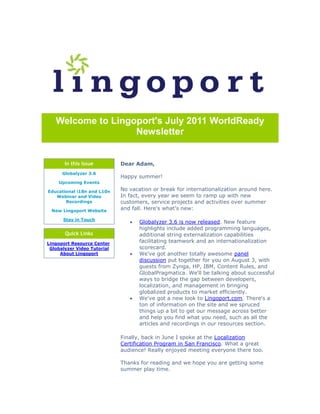 Welcome to Lingoport's July 2011 WorldReady
                   Newsletter


       In this Issue         Dear Adam,
      Globalyzer 3.6
                             Happy summer!
    Upcoming Events

Educational i18n and L10n    No vacation or break for internationalization around here.
   Webinar and Video         In fact, every year we seem to ramp up with new
       Recordings            customers, service projects and activities over summer
 New Lingoport Website       and fall. Here's what's new:

      Stay in Touch
                                   Globalyzer 3.6 is now released. New feature
                                    highlights include added programming languages,
       Quick Links                  additional string externalization capabilities
Lingoport Resource Center           facilitating teamwork and an internationalization
 Globalyzer Video Tutorial          scorecard.
     About Lingoport               We've got another totally awesome panel
                                    discussion put together for you on August 3, with
                                    guests from Zynga, HP, IBM, Content Rules, and
                                    GlobalPragmatica. We'll be talking about successful
                                    ways to bridge the gap between developers,
                                    localization, and management in bringing
                                    globalized products to market efficiently.
                                   We've got a new look to Lingoport.com. There's a
                                    ton of information on the site and we spruced
                                    things up a bit to get our message across better
                                    and help you find what you need, such as all the
                                    articles and recordings in our resources section.

                             Finally, back in June I spoke at the Localization
                             Certification Program in San Francisco. What a great
                             audience! Really enjoyed meeting everyone there too.

                             Thanks for reading and we hope you are getting some
                             summer play time.
 