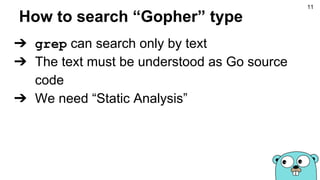 How to search “Gopher” type
➔ grep can search only by text
➔ The text must be understood as Go source
code
➔ We need “Static Analysis”
11
 