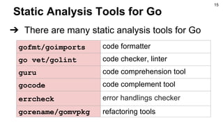 Static Analysis Tools for Go
➔ There are many static analysis tools for Go
gofmt/goimports code formatter
go vet/golint code checker, linter
guru code comprehension tool
gocode code complement tool
errcheck error handlings checker
gorename/gomvpkg refactoring tools
15
 