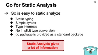 Go for Static Analysis
➔ Go is easy to static analyze
◆ Static typing
◆ Simple syntax
◆ Type inference
◆ No Implicit type conversion
◆ go package is provided as a standard package
Static Analysis gives
a lot of information
16
 