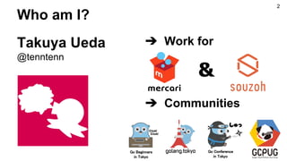 Who am I?
Takuya Ueda
@tenntenn
➔ Work for
➔ Communities
&
Go Beginners
in Tokyo
Go Conference
in Tokyo
2
 
