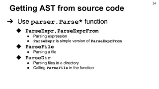 Getting AST from source code
➔ Use parser.Parse* function
◆ ParseExpr,ParseExprFrom
● Parsing expression
● ParseExpr is simple version of ParseExprFrom
◆ ParseFile
● Parsing a file
◆ ParseDir
● Parsing files in a directory
● Calling ParseFile in the function
24
 