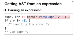 Getting AST from an expression
expr, err := parser.ParseExpr(`v + 1`)
if err != nil {
/* handling the error */
}
/* use expr */
➔ Parsing an expression
25
 