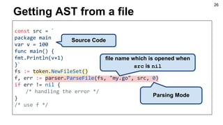 Getting AST from a file
const src = `
package main
var v = 100
func main() {
fmt.Println(v+1)
}`
fs := token.NewFileSet()
f, err := parser.ParseFile(fs, "my.go", src, 0)
if err != nil {
/* handling the error */
}
/* use f */
file name which is opened when
src is nil
Source Code
Parsing Mode
26
 