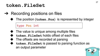 token.FileSet
➔ Recording positions on files
◆ The position (token.Pos) is represented by integer
◆ The value is unique among multiple files
◆ token.FileSet holds offset of each files
◆ The offsets are recorded at parsing
◆ token.FileSet is passed to parsing function as
an output parameter
type Pos int
27
 
