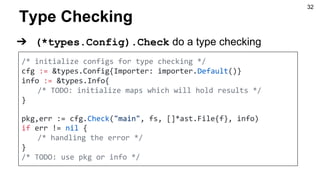 Type Checking
/* initialize configs for type checking */
cfg := &types.Config{Importer: importer.Default()}
info := &types.Info{
/* TODO: initialize maps which will hold results */
}
pkg,err := cfg.Check("main", fs, []*ast.File{f}, info)
if err != nil {
/* handling the error */
}
/* TODO: use pkg or info */
➔ (*types.Config).Check do a type checking
32
 