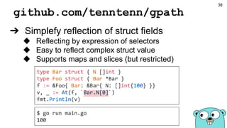 github.com/tenntenn/gpath
➔ Simplefy reflection of struct fields
◆ Reflecting by expression of selectors
◆ Easy to reflect complex struct value
◆ Supports maps and slices (but restricted)
type Bar struct { N []int }
type Foo struct { Bar *Bar }
f := &Foo{ Bar: &Bar{ N: []int{100} }}
v, _ := At(f, `Bar.N[0]`)
fmt.Println(v)
$ go run main.go
100
38
 