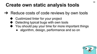 Create own static analysis tools
➔ Reduce costs of code reviews by own tools
◆ Custimized linter for your project
◆ Detecting typical bugs with own tools
◆ You should pay your time for more important things
● algorithm, design, performance and so on
39
 