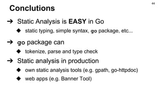 Conclutions
➔ Static Analysis is EASY in Go
◆ static typing, simple syntax, go package, etc...
➔ go package can
◆ tokenize, parse and type check
➔ Static analysis in production
◆ own static analysis tools (e.g. gpath, go-httpdoc)
◆ web apps (e.g. Banner Tool)
44
 