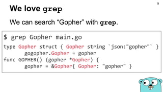 We love grep
$ grep Gopher main.go
type Gopher struct { Gopher string `json:"gopher"` }
gogopher.Gopher = gopher
func GOPHER() (gopher *Gopher) {
gopher = &Gopher{ Gopher: "gopher" }
We can search “Gopher” with grep.
9
 