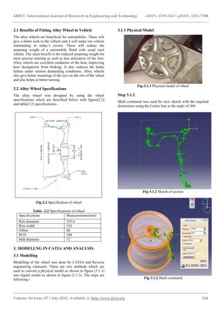 IJRET: International Journal of Research in Engineering and Technology eISSN: 2319-1163 | pISSN: 2321-7308
_______________________________________________________________________________________
Volume: 04 Issue: 07 | July-2015, Available @ http://www.ijret.org 218
2.1 Benefits of Fitting Alloy Wheel in Vehicle
The alloy wheels are beneficial for automobiles. These will
give a better look to the vehicle and it will make our vehicle
outstanding in today’s crowd. These will reduce the
unsprang weight of a automobile fitted with usual steel
wheels. The main benefit is the reduced unsprang weight for
more precise steering as well as less utilization of the fuel.
Alloy wheels are excellent conductor of the heat, improving
heat dissipations from braking. It also reduces the brake
failure under various demanding conditions. Alloy wheels
also give better mounting of the tyre on the rim of the wheel
and also helps in better turning.
2.2 Alloy Wheel Specifications
The alloy wheel was designed by using the wheel
specifications which are described below with figure(2.2)
and table(2.2) specifications:-
Fig-2.2 Specification of wheel
Table -2.2 Specifications of wheel
Specifications Measurements(mm)
Rim diameter 355.6
Rim width 152
Offset 40
PCD 100
Hub diameter 72
3. MODELLNG IN CATIA AND ANALYSIS
3.1 Modelling
Modelling of the wheel was done by CATIA and Reverse
engineering (manual). These are two methods which are
used to convert a physical model as shown in figure (3.1.1)
into digital model as shown in figure (3.1.3). The steps are
following:-
3.1.1 Physical Model
Fig-3.1.1 Physical model of wheel
Step 3.1.2
Shaft command was used for new sketch with the required
dimensions using the Centre line at the angle of 360
Fig-3.1.2 Sketch of section
Fig-3.1.2 Shaft command
 