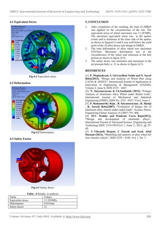 IJRET: International Journal of Research in Engineering and Technology eISSN: 2319-1163 | pISSN: 2321-7308
_______________________________________________________________________________________
Volume: 04 Issue: 07 | July-2015, Available @ http://www.ijret.org 220
4.1 Equivalent Stress
Fig-4.1 Equivalent stress
4.2 Deformation
Fig-4.2 Deformation
4.3 Safety Factor
Fig-4.3 Safety factor
Table –4 Results in analysis
Name Values
Equivalent stress 11.283MPa
Deformation 0.033mm
Safety factor 21
5. CONCLUSION
1. After completion of the meshing, the load of 200KN
was applied on the circumference of the rim. The
equivalent stress of wheel maximum was 11.283MPa.
The maximum equivalent stress was at the spokes
corner and is minimum at the inner side of the spokes
as shown in figure(4.1) and it was well below the yield
point of the Al alloy hence safe design at 200KN.
2. The total deformation of alloy wheel was maximum
0.033mm. Maximum deformation was at the
circumference of the wheel and minimum at the bolt
portion as shown in figure (4.2).
3. The safety factor was minimum and maximum at the
air pressure hole i.e. 21 as shown in figure (4.3).
REFERENCES
[1]. P. Meghashyam, S. Girivardhan Naidu and N. Sayed
Baba(2013), “Design and Analysis of Wheel Rim using
CATIA & ANSYS”, International Journal of Application or
Innovation in Engineering & Management (IJAIEM),
Volume 2, Issue 8, ISSN 2319 – 4847.
[2]. N. Satyanarayana & Ch.Sambaiah (2012), “Fatigue
Analysis of Aluminum Alloy Wheel under Radial Load”,
International Journal of Mechanical and Industrial
Engineering (IJMIE), ISSN No. 2231 –6477, Vol-2, Issue-1.
[3]. P. Ramamurthy Raju , B. Satyanarayana , K. Ramji
, K. Suresh Babu(2007), “Evaluation of fatigue life of
aluminum alloy wheels under radial loads”, Science Direct,
Engineering Failure Analysis 14 (2007) 791–800.
[4]. M.V. Prabha and Pendyala Veera Raju(2012),
“Design and development of aluminum alloys”,
International Journal of Advanced Science, Engineering and
Technology,ISSN 2319-5924,Vol 1, Issue 2, 2012, pp 55-
60.
[5]. S Vikranth Deepak, C Naresh and Syed, Altaf
Hussain (2012), “Modelling and analysis of alloy wheel for
four wheeler vehicle”, ISSN 2278 – 0149, Vol. 1, No. 3.
 