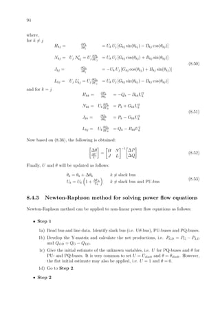 94
where,
for k = j
Hkj = ∂Pk
∂θj
= Uk Uj [Gkj sin(θkj) − Bkj cos(θkj)]
Nkj = Uj Nkj = Uj
∂Pk
∂Uj
= Uk Uj [Gkj cos(θkj) + Bkj sin(θkj)]
Jkj = ∂Qk
∂θj
= −Uk Uj [Gkj cos(θkj) + Bkj sin(θkj)]
Lkj = Uj Lkj = Uj
∂Qk
∂Uj
= Uk Uj [Gkj sin(θkj) − Bkj cos(θkj)]
(8.50)
and for k = j
Hkk = ∂Pk
∂θk
= −Qk − BkkU2
k
Nkk = Uk
∂Pk
∂Uk
= Pk + GkkU2
k
Jkk = ∂Qk
∂θk
= Pk − GkkU2
k
Lkj = Uk
∂Qk
∂Uk
= Qk − BkkU2
k
(8.51)
Now based on (8.36), the following is obtained:
∆θ
∆U
U
=
H N
J L
−1
∆P
∆Q
(8.52)
Finally, U and θ will be updated as follows:
θk = θk + ∆θk k = slack bus
Uk = Uk 1 + ∆Uk
Uk
k = slack bus and PU-bus
(8.53)
8.4.3 Newton-Raphson method for solving power ﬂow equations
Newton-Raphson method can be applied to non-linear power ﬂow equations as follows:
• Step 1
1a) Read bus and line data. Identify slack bus (i.e. Uθ-bus), PU-buses and PQ-buses.
1b) Develop the Y-matrix and calculate the net productions, i.e. PGD = PG − PLD
and QGD = QG − QLD.
1c) Give the initial estimate of the unknown variables, i.e. U for PQ-buses and θ for
PU- and PQ-buses. It is very common to set U = Uslack and θ = θslack. However,
the ﬂat initial estimate may also be applied, i.e. U = 1 and θ = 0.
1d) Go to Step 2.
• Step 2
 