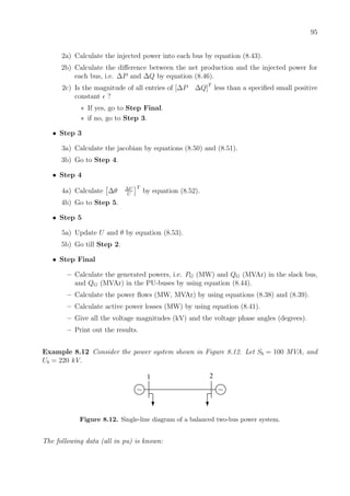95
2a) Calculate the injected power into each bus by equation (8.43).
2b) Calculate the diﬀerence between the net production and the injected power for
each bus, i.e. ∆P and ∆Q by equation (8.46).
2c) Is the magnitude of all entries of [∆P ∆Q]T
less than a speciﬁed small positive
constant ?
∗ If yes, go to Step Final.
∗ if no, go to Step 3.
• Step 3
3a) Calculate the jacobian by equations (8.50) and (8.51).
3b) Go to Step 4.
• Step 4
4a) Calculate ∆θ ∆U
U
T
by equation (8.52).
4b) Go to Step 5.
• Step 5
5a) Update U and θ by equation (8.53).
5b) Go till Step 2.
• Step Final
– Calculate the generated powers, i.e. PG (MW) and QG (MVAr) in the slack bus,
and QG (MVAr) in the PU-buses by using equation (8.44).
– Calculate the power ﬂows (MW, MVAr) by using equations (8.38) and (8.39).
– Calculate active power losses (MW) by using equation (8.41).
– Give all the voltage magnitudes (kV) and the voltage phase angles (degrees).
– Print out the results.
Example 8.12 Consider the power system shown in Figure 8.12. Let Sb = 100 MVA, and
Ub = 220 kV.
1 2
~ ~
Figure 8.12. Single-line diagram of a balanced two-bus power system.
The following data (all in pu) is known:
 