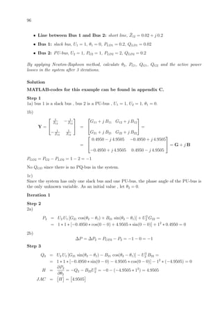 96
• Line between Bus 1 and Bus 2: short line, ¯Z12 = 0.02 + j 0.2
• Bus 1: slack bus, U1 = 1, θ1 = 0, PLD1 = 0.2, QLD1 = 0.02
• Bus 2: PU-bus, U2 = 1, PG2 = 1, PLD2 = 2, QLD2 = 0.2
By applying Newton-Raphson method, calculate θ2, PG1, QG1, QG2 and the active power
losses in the system after 3 iterations.
Solution
MATLAB-codes for this example can be found in appendix C.
Step 1
1a) bus 1 is a slack bus , bus 2 is a PU-bus , U1 = 1, U2 = 1, θ1 = 0.
1b)
Y =


1
¯Z12
− 1
¯Z12
− 1
¯Z12
1
¯Z12

 =


G11 + j B11 G12 + j B12
G21 + j B21 G22 + j B22

 =
=


0.4950 − j 4.9505 −0.4950 + j 4.9505
−0.4950 + j 4.9505 0.4950 − j 4.9505

 = G + j B
PGD2 = PG2 − PLD2 = 1 − 2 = −1
No QGD since there is no PQ-bus in the system.
1c)
Since the system has only one slack bus and one PU-bus, the phase angle of the PU-bus is
the only unknown variable. As an initial value , let θ2 = 0.
Iteration 1
Step 2
2a)
P2 = U2 U1 [G21 cos(θ2 − θ1) + B21 sin(θ2 − θ1)] + U2
2 G22 =
= 1 ∗ 1 ∗ [−0.4950 ∗ cos(0 − 0) + 4.9505 ∗ sin(0 − 0)] + 12
∗ 0.4950 = 0
2b)
∆P = ∆P2 = PGD2 − P2 = −1 − 0 = −1
Step 3
Q2 = U2 U1 [G21 sin(θ2 − θ1) − B21 cos(θ2 − θ1)] − U2
2 B22 =
= 1 ∗ 1 ∗ [−0.4950 ∗ sin(0 − 0) − 4.9505 ∗ cos(0 − 0)] − 12
∗ (−4.9505) = 0
H =
∂P2
∂θ2
= −Q2 − B22U2
2 = −0 − (−4.9505 ∗ 12
) = 4.9505
JAC = H = 4.9505
 