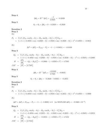 97
Step 4
∆θ2 = H−1
∆P2 =
−1
4.9505
= −0.2020
Step 5
θ2 = θ2 + ∆θ2 = 0 − 0.2020 = −0.2020
Iteration 2
Step 2
2a)
P2 = U2 U1 [G21 cos(θ2 − θ1) + B21 sin(θ2 − θ1)] + U2
2 G22 =
= 1 ∗ 1 ∗ [−0.4950 ∗ cos(−0.2020 − 0) + 4.9505 ∗ sin(−0.2020 − 0)] + 12
∗ 0.4950 = −0.9831
2b)
∆P = ∆P2 = PGD2 − P2 = −1 − (−0.9831) = −0.0169
Step 3
Q2 = U2 U1 [G21 sin(θ2 − θ1) − B21 cos(θ2 − θ1)] − U2
2 B22 =
= 1 ∗ 1 ∗ [−0.4950 ∗ sin(−0.2020 − 0) − 4.9505 ∗ cos(−0.2020 − 0)] − 12
∗ (−4.9505) = 0.2000
H =
∂P2
∂θ2
= −Q2 − B22U2
2 = −0.2000 − (−4.9505 ∗ 12
) = 4.7505
JAC = H = 4.7505
Step 4
∆θ2 = H−1
∆P2 =
−0.0169
4.7505
= −0.0035
Step 5
θ2 = θ2 + ∆θ2 = −0.2020 − 0.0035 = −0.2055
Iteration 3
Step 2
2a)
P2 = U2 U1 [G21 cos(θ2 − θ1) + B21 sin(θ2 − θ1)] + U2
2 G22 =
= 1 ∗ 1 ∗ [−0.4950 ∗ cos(−0.2055 − 0) + 4.9505 ∗ sin(−0.2055 − 0)] + 12
∗ 0.4950 = −1.0000
2b)
∆P = ∆P2 = PGD2 − P2 = −1 − (−1.0000) ≈ 0 (in MATLAB ∆P2 = −9.3368 ∗ 10−6
)
Step 3
Q2 = U2 U1 [G21 sin(θ2 − θ1) − B21 cos(θ2 − θ1)] − U2
2 B22 =
= 1 ∗ 1 ∗ [−0.4950 ∗ sin(−0.2055 − 0) − 4.9505 ∗ cos(−0.2055 − 0)] − 12
∗ (−4.9505) = 0.2053
H =
∂P2
∂θ2
= −Q2 − B22U2
2 = −0.2053 − (−4.9505 ∗ 12
) = 4.7452
JAC = H = 4.7452
 