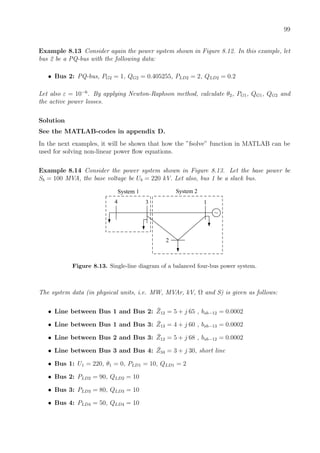 99
Example 8.13 Consider again the power system shown in Figure 8.12. In this example, let
bus 2 be a PQ-bus with the following data:
• Bus 2: PQ-bus, PG2 = 1, QG2 = 0.405255, PLD2 = 2, QLD2 = 0.2
Let also ε = 10−6
. By applying Newton-Raphson method, calculate θ2, PG1, QG1, QG2 and
the active power losses.
Solution
See the MATLAB-codes in appendix D.
In the next examples, it will be shown that how the ”fsolve” function in MATLAB can be
used for solving non-linear power ﬂow equations.
Example 8.14 Consider the power system shown in Figure 8.13. Let the base power be
Sb = 100 MVA, the base voltage be Ub = 220 kV. Let also, bus 1 be a slack bus.
1
2
3
~
4
System 1 System 2
Figure 8.13. Single-line diagram of a balanced four-bus power system.
The system data (in physical units, i.e. MW, MVAr, kV, Ω and S) is given as follows:
• Line between Bus 1 and Bus 2: ¯Z12 = 5 + j 65 , bsh−12 = 0.0002
• Line between Bus 1 and Bus 3: ¯Z13 = 4 + j 60 , bsh−13 = 0.0002
• Line between Bus 2 and Bus 3: ¯Z12 = 5 + j 68 , bsh−12 = 0.0002
• Line between Bus 3 and Bus 4: ¯Z34 = 3 + j 30, short line
• Bus 1: U1 = 220, θ1 = 0, PLD1 = 10, QLD1 = 2
• Bus 2: PLD2 = 90, QLD2 = 10
• Bus 3: PLD3 = 80, QLD3 = 10
• Bus 4: PLD4 = 50, QLD4 = 10
 