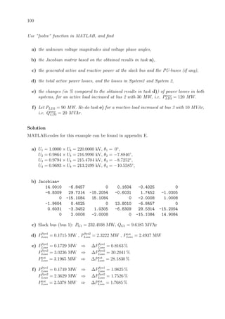 100
Use ”fsolve” function in MATLAB, and ﬁnd
a) the unknown voltage magnitudes and voltage phase angles,
b) the Jacobian matrix based on the obtained results in task a),
c) the generated active and reactive power at the slack bus and the PU-buses (if any),
d) the total active power losses, and the losses in System1 and System 2,
e) the changes (in % compared to the obtained results in task d)) of power losses in both
systems, for an active load increased at bus 2 with 30 MW, i.e. Pnew
LD2 = 120 MW.
f) Let PLD2 = 90 MW. Re-do task e) for a reactive load increased at bus 3 with 10 MVAr,
i.e. Qnew
LD3 = 20 MVAr.
Solution
MATLAB-codes for this example can be found in appendix E.
a) U1 = 1.0000 × Ub = 220.0000 kV, θ1 = 0◦
,
U2 = 0.9864 × Ub = 216.9990 kV, θ2 = −7.8846◦
,
U3 = 0.9794 × Ub = 215.4704 kV, θ3 = −8.7252◦
,
U4 = 0.9693 × Ub = 213.2499 kV, θ4 = −10.5585◦
,
b) Jacobian=
14.0010 -6.8457 0 0.1604 -0.4025 0
-6.8309 29.7314 -15.2054 -0.6031 1.7452 -1.0305
0 -15.1084 15.1084 0 -2.0008 1.0008
-1.9604 0.4025 0 13.8010 -6.8457 0
0.6031 -3.3452 1.0305 -6.8309 29.5314 -15.2054
0 2.0008 -2.0008 0 -15.1084 14.9084
c) Slack bus (bus 1): PG1 = 232.4938 MW, QG1 = 9.6185 MVAr
d) PSys1
Loss = 0.1715 MW , PSys2
Loss = 2.3222 MW , Ptot
Loss = 2.4937 MW
e) PSys1
Loss = 0.1729 MW ⇒ ∆PSys1
Loss = 0.8163 %
PSys2
Loss = 3.0236 MW ⇒ ∆PSys2
Loss = 30.2041 %
Ptot
Loss = 3.1965 MW ⇒ ∆Ptot
Loss = 28.1830 %
f) PSys1
Loss = 0.1749 MW ⇒ ∆PSys1
Loss = 1.9825 %
PSys2
Loss = 2.3629 MW ⇒ ∆PSys2
Loss = 1.7526 %
Ptot
Loss = 2.5378 MW ⇒ ∆Ptot
Loss = 1.7685 %
 