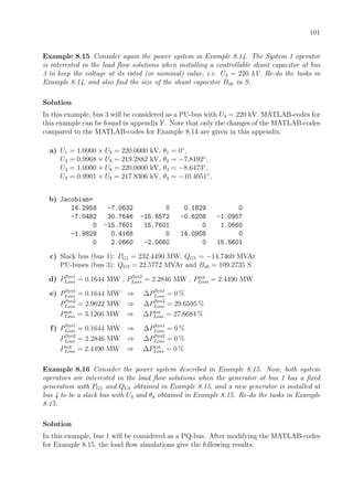 101
Example 8.15 Consider again the power system in Example 8.14. The System 1 operator
is interested in the load ﬂow solutions when installing a controllable shunt capacitor at bus
3 to keep the voltage at its rated (or nominal) value, i.e. U3 = 220 kV. Re-do the tasks in
Example 8.14, and also ﬁnd the size of the shunt capacitor Bsh in S.
Solution
In this example, bus 3 will be considered as a PU-bus with U3 = 220 kV. MATLAB-codes for
this example can be found in appendix F. Note that only the changes of the MATLAB-codes
compared to the MATLAB-codes for Example 8.14 are given in this appendix.
a) U1 = 1.0000 × Ub = 220.0000 kV, θ1 = 0◦
,
U2 = 0.9968 × Ub = 219.2882 kV, θ2 = −7.8192◦
,
U3 = 1.0000 × Ub = 220.0000 kV, θ3 = −8.6473◦
,
U4 = 0.9901 × Ub = 217.8306 kV, θ4 = −10.4051◦
,
b) Jacobian=
14.2958 -7.0632 0 0.1829 0
-7.0482 30.7646 -15.8572 -0.6208 -1.0957
0 -15.7601 15.7601 0 1.0660
-1.9829 0.4168 0 14.0958 0
0 2.0660 -2.0660 0 15.5601
c) Slack bus (bus 1): PG1 = 232.4490 MW, QG1 = −14.7469 MVAr
PU-buses (bus 3): QG3 = 22.5772 MVAr and Bsh = 109.2735 S
d) PSys1
Loss = 0.1644 MW , PSys2
Loss = 2.2846 MW , Ptot
Loss = 2.4490 MW
e) PSys1
Loss = 0.1644 MW ⇒ ∆PSys1
Loss = 0 %
PSys2
Loss = 2.9622 MW ⇒ ∆PSys2
Loss = 29.6595 %
Ptot
Loss = 3.1266 MW ⇒ ∆Ptot
Loss = 27.6684 %
f) PSys1
Loss = 0.1644 MW ⇒ ∆PSys1
Loss = 0 %
PSys2
Loss = 2.2846 MW ⇒ ∆PSys2
Loss = 0 %
Ptot
Loss = 2.4490 MW ⇒ ∆Ptot
Loss = 0 %
Example 8.16 Consider the power system described in Example 8.15. Now, both system
operators are interested in the load ﬂow solutions when the generator at bus 1 has a ﬁxed
generation with PG1 and QG1 obtained in Example 8.15, and a new generator is installed at
bus 4 to be a slack bus with U4 and θ4 obtained in Example 8.15. Re-do the tasks in Example
8.15.
Solution
In this example, bus 1 will be considered as a PQ-bus. After modifying the MATLAB-codes
for Example 8.15, the load ﬂow simulations give the following results:
 