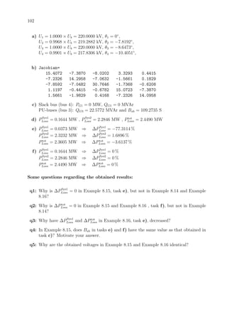 102
a) U1 = 1.0000 × Ub = 220.0000 kV, θ1 = 0◦
,
U2 = 0.9968 × Ub = 219.2882 kV, θ2 = −7.8192◦
,
U3 = 1.0000 × Ub = 220.0000 kV, θ3 = −8.6473◦
,
U4 = 0.9901 × Ub = 217.8306 kV, θ4 = −10.4051◦
,
b) Jacobian=
15.4072 -7.3870 -8.0202 3.3293 0.4415
-7.2326 14.2958 -7.0632 -1.5661 0.1829
-7.8592 -7.0482 30.7646 -1.7368 -0.6208
1.1197 -0.4415 -0.6782 15.0723 -7.3870
1.5661 -1.9829 0.4168 -7.2326 14.0958
c) Slack bus (bus 4): PG1 = 0 MW, QG1 = 0 MVAr
PU-buses (bus 3): QG3 = 22.5772 MVAr and Bsh = 109.2735 S
d) PSys1
Loss = 0.1644 MW , PSys2
Loss = 2.2846 MW , Ptot
Loss = 2.4490 MW
e) PSys1
Loss = 0.0373 MW ⇒ ∆PSys1
Loss = −77.3114 %
PSys2
Loss = 2.3232 MW ⇒ ∆PSys2
Loss = 1.6896 %
Ptot
Loss = 2.3605 MW ⇒ ∆Ptot
Loss = −3.6137 %
f) PSys1
Loss = 0.1644 MW ⇒ ∆PSys1
Loss = 0 %
PSys2
Loss = 2.2846 MW ⇒ ∆PSys2
Loss = 0 %
Ptot
Loss = 2.4490 MW ⇒ ∆Ptot
Loss = 0 %
Some questions regarding the obtained results:
q1: Why is ∆PSys1
Loss = 0 in Example 8.15, task e), but not in Example 8.14 and Example
8.16?
q2: Why is ∆Ptot
Loss = 0 in Example 8.15 and Example 8.16 , task f), but not in Example
8.14?
q3: Why have ∆PSys1
Loss and ∆Ptot
Loss in Example 8.16, task e), decreased?
q4: In Example 8.15, does Bsh in tasks e) and f) have the same value as that obtained in
task c)? Motivate your answer.
q5: Why are the obtained voltages in Example 8.15 and Example 8.16 identical?
 