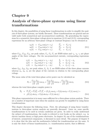 Chapter 9
Analysis of three-phase systems using linear
transformations
In this chapter, the possibilities of using linear transformations in order to simplify the anal-
ysis of three-phase systems, are brieﬂy discussed. These transformations are general and are
valid under both symmetrical and un-symmetrical conditions. By generalizing the expres-
sions for a symmetric three-phase voltage given in equations (3.11) and (3.15), corresponding
expressions for an arbitrary three-phase voltage at constant frequency can be obtained as
ua(t) = UMa cos(ωt + γa)
ub(t) = UMb cos(ωt + γb)
uc(t) = UMc cos(ωt + γc)
Ua = Ua γ◦
a
Ub = Ub γ◦
b
Uc = Uc γ◦
c
(9.1)
where UMa, UMb, UMc are peak values, Ua, Ub, Uc are RMS-values and γa, γb, γc are phase
angles of the three voltages. For the un-symmetrical currents, corresponding expressions
hold as
ia(t) = IMa cos(ωt + γa − φa)
ib(t) = IMb cos(ωt + γb − φb)
ic(t) = IMc cos(ωt + γc − φc)
Ia = Ia γ◦
a − φa
Ib = Ib γ◦
b − φb
Ic = Ic γ◦
c − φc
(9.2)
where IMa, IMb, IMc are peak values, Ia, Ib, Ic are RMS-values of the three phase currents
whereas φa, φb, φc are the phase of the currents in relation to the corresponding phase
voltage.
The mean value of the total three-phase active power can be calculated as
P3 =
UMa
√
2
IMa
√
2
cos φa +
UMb
√
2
IMb
√
2
cos φb +
UMc
√
2
IMc
√
2
cos φc (9.3)
whereas the total three-phase complex power is
S3 = UaI
∗
a + UbI
∗
b + UcI
∗
c = (UaIa cos φa + UbIb cos φb + UcIc cos φc) +
+ j(UaIa sin φa + UbIb sin φb + UcIc sin φc) (9.4)
This phase representation is in many cases suﬃcient for a three-phase system analysis. There
are a number of important cases when the analysis can greatly be simpliﬁed by using linear
transformations.
This chapter discusses the following items. First, the advantages of using linear transfor-
mations in three-phase system analysis are generally discussed. Later on, some speciﬁc
transformations to be used in certain conditions are given. In order to really understand
the subject of transformations, the reader is referred to text books on the subject, e.g. in
electric machine theory or high power electronics. In chapter 10, one of the transformations
of interest, symmetrical components, is discussed in more detail. The purpose of chapter 9
is to show that the idea and the mathematics behind the transformations are the same. It
is only the choice of linear transformation, i.e. transformation matrix, that is diﬀerent.
103
 