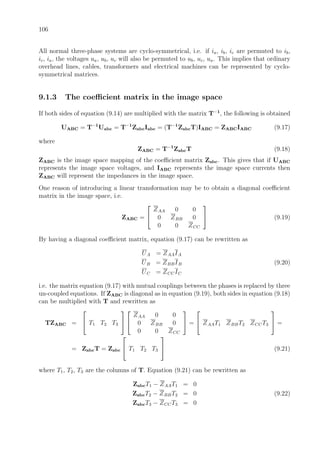 106
All normal three-phase systems are cyclo-symmetrical, i.e. if ia, ib, ic are permuted to ib,
ic, ia, the voltages ua, ub, uc will also be permuted to ub, uc, ua. This implies that ordinary
overhead lines, cables, transformers and electrical machines can be represented by cyclo-
symmetrical matrices.
9.1.3 The coeﬃcient matrix in the image space
If both sides of equation (9.14) are multiplied with the matrix T−1
, the following is obtained
UABC = T−1
Uabc = T−1
ZabcIabc = (T−1
ZabcT)IABC = ZABCIABC (9.17)
where
ZABC = T−1
ZabcT (9.18)
ZABC is the image space mapping of the coeﬃcient matrix Zabc. This gives that if UABC
represents the image space voltages, and IABC represents the image space currents then
ZABC will represent the impedances in the image space.
One reason of introducing a linear transformation may be to obtain a diagonal coeﬃcient
matrix in the image space, i.e.
ZABC =


ZAA 0 0
0 ZBB 0
0 0 ZCC

 (9.19)
By having a diagonal coeﬃcient matrix, equation (9.17) can be rewritten as
UA = ZAAIA
UB = ZBBIB (9.20)
UC = ZCCIC
i.e. the matrix equation (9.17) with mutual couplings between the phases is replaced by three
un-coupled equations. If ZABC is diagonal as in equation (9.19), both sides in equation (9.18)
can be multiplied with T and rewritten as
TZABC =

 T1 T2 T3




ZAA 0 0
0 ZBB 0
0 0 ZCC

 =

 ZAAT1 ZBBT2 ZCCT3

 =
= ZabcT = Zabc

 T1 T2 T3

 (9.21)
where T1, T2, T3 are the columns of T. Equation (9.21) can be rewritten as
ZabcT1 − ZAAT1 = 0
ZabcT2 − ZBBT2 = 0 (9.22)
ZabcT3 − ZCCT3 = 0
 