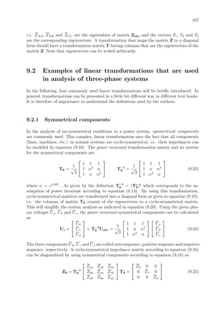 107
i.e. ZAA, ZBB and ZCC are the eigenvalues of matrix Zabc and the vectors T1, T2 and T3
are the corresponding eigenvectors. A transformation that maps the matrix Z to a diagonal
form should have a transformation matrix T having columns that are the eigenvectors of the
matrix Z. Note that eigenvectors can be scaled arbitrarily.
9.2 Examples of linear transformations that are used
in analysis of three-phase systems
In the following, four commonly used linear transformations will be brieﬂy introduced. In
general, transformations can be presented in a little bit diﬀerent way in diﬀerent text books.
It is therefore of importance to understand the deﬁnitions used by the authors.
9.2.1 Symmetrical components
In the analysis of un-symmetrical conditions in a power system, symmetrical components
are commonly used. This complex, linear transformation uses the fact that all components
(lines, machines, etc.) in normal systems are cyclo-symmetrical, i.e. their impedances can
be modeled by equation (9.16). The power invariant transformation matrix and its inverse
for the symmetrical components are
TS =
1
√
3


1 1 1
1 α2
α
1 α α2

 T−1
S =
1
√
3


1 1 1
1 α α2
1 α2
α

 (9.23)
where α = ej120◦
. As given by the deﬁnition T−1
S = (T∗
S)t
which corresponds to the as-
sumption of power invariant according to equation (9.13). By using this transformation,
cyclo-symmetrical matrices are transformed into a diagonal form as given in equation (9.19),
i.e. the columns of matrix TS consist of the eigenvectors to a cyclo-symmetrical matrix.
This will simplify the system analysis as indicated in equation (9.20). Using the given pha-
sor voltages Ua, Ub and Uc, the power invariant symmetrical components can be calculated
as
Us =


U0
U1
U2

 = T−1
S Uabc =
1
√
3


1 1 1
1 α α2
1 α2
α




Ua
Ub
Uc

 (9.24)
The three components U0, U1 and U2 are called zero-sequence, positive-sequence and negative-
sequence, respectively. A cyclo-symmetrical impedance matrix according to equation (9.16)
can be diagonalized by using symmetrical components according to equation (9.18) as
ZS = T−1
S


Zaa Zab Zba
Zba Zaa Zab
Zab Zba Zaa

 TS =


Z0 0 0
0 Z1 0
0 0 Z2

 (9.25)
 