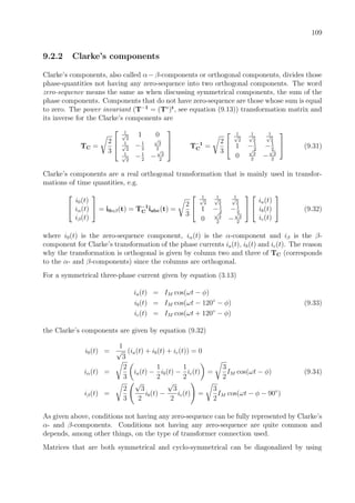 109
9.2.2 Clarke’s components
Clarke’s components, also called α−β-components or orthogonal components, divides those
phase-quantities not having any zero-sequence into two orthogonal components. The word
zero-sequence means the same as when discussing symmetrical components, the sum of the
phase components. Components that do not have zero-sequence are those whose sum is equal
to zero. The power invariant (T−1
= (T∗
)t
, see equation (9.13)) transformation matrix and
its inverse for the Clarke’s components are
TC =
2
3



1√
2
1 0
1√
2
−1
2
√
3
2
1√
2
−1
2
−
√
3
2


 T−1
C =
2
3


1√
2
1√
2
1√
2
1 −1
2
−1
2
0
√
3
2
−
√
3
2

 (9.31)
Clarke’s components are a real orthogonal transformation that is mainly used in transfor-
mations of time quantities, e.g.


i0(t)
iα(t)
iβ(t)

 = i0αβ(t) = T−1
C iabc(t) =
2
3


1√
2
1√
2
1√
2
1 −1
2
−1
2
0
√
3
2
−
√
3
2




ia(t)
ib(t)
ic(t)

 (9.32)
where i0(t) is the zero-sequence component, iα(t) is the α-component and iβ is the β-
component for Clarke’s transformation of the phase currents ia(t), ib(t) and ic(t). The reason
why the transformation is orthogonal is given by column two and three of TC (corresponds
to the α- and β-components) since the columns are orthogonal.
For a symmetrical three-phase current given by equation (3.13)
ia(t) = IM cos(ωt − φ)
ib(t) = IM cos(ωt − 120◦
− φ) (9.33)
ic(t) = IM cos(ωt + 120◦
− φ)
the Clarke’s components are given by equation (9.32)
i0(t) =
1
√
3
(ia(t) + ib(t) + ic(t)) = 0
iα(t) =
2
3
ia(t) −
1
2
ib(t) −
1
2
ic(t) =
3
2
IM cos(ωt − φ) (9.34)
iβ(t) =
2
3
√
3
2
ib(t) −
√
3
2
ic(t) =
3
2
IM cos(ωt − φ − 90◦
)
As given above, conditions not having any zero-sequence can be fully represented by Clarke’s
α- and β-components. Conditions not having any zero-sequence are quite common and
depends, among other things, on the type of transformer connection used.
Matrices that are both symmetrical and cyclo-symmetrical can be diagonalized by using
 