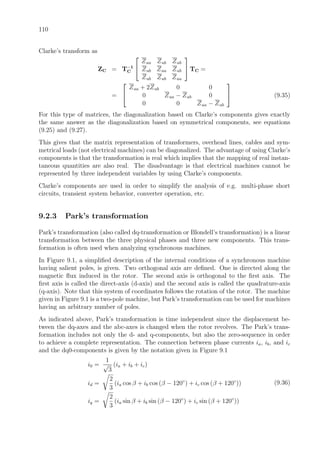 110
Clarke’s transform as
ZC = T−1
C


Zaa Zab Zab
Zab Zaa Zab
Zab Zab Zaa

 TC =
=


Zaa + 2Zab 0 0
0 Zaa − Zab 0
0 0 Zaa − Zab

 (9.35)
For this type of matrices, the diagonalization based on Clarke’s components gives exactly
the same answer as the diagonalization based on symmetrical components, see equations
(9.25) and (9.27).
This gives that the matrix representation of transformers, overhead lines, cables and sym-
metrical loads (not electrical machines) can be diagonalized. The advantage of using Clarke’s
components is that the transformation is real which implies that the mapping of real instan-
taneous quantities are also real. The disadvantage is that electrical machines cannot be
represented by three independent variables by using Clarke’s components.
Clarke’s components are used in order to simplify the analysis of e.g. multi-phase short
circuits, transient system behavior, converter operation, etc.
9.2.3 Park’s transformation
Park’s transformation (also called dq-transformation or Blondell’s transformation) is a linear
transformation between the three physical phases and three new components. This trans-
formation is often used when analyzing synchronous machines.
In Figure 9.1, a simpliﬁed description of the internal conditions of a synchronous machine
having salient poles, is given. Two orthogonal axis are deﬁned. One is directed along the
magnetic ﬂux induced in the rotor. The second axis is orthogonal to the ﬁrst axis. The
ﬁrst axis is called the direct-axis (d-axis) and the second axis is called the quadrature-axis
(q-axis). Note that this system of coordinates follows the rotation of the rotor. The machine
given in Figure 9.1 is a two-pole machine, but Park’s transformation can be used for machines
having an arbitrary number of poles.
As indicated above, Park’s transformation is time independent since the displacement be-
tween the dq-axes and the abc-axes is changed when the rotor revolves. The Park’s trans-
formation includes not only the d- and q-components, but also the zero-sequence in order
to achieve a complete representation. The connection between phase currents ia, ib, and ic
and the dq0-components is given by the notation given in Figure 9.1
i0 =
1
√
3
(ia + ib + ic)
id =
2
3
(ia cos β + ib cos (β − 120◦
) + ic cos (β + 120◦
))
iq =
2
3
(ia sin β + ib sin (β − 120◦
) + ic sin (β + 120◦
))
(9.36)
 