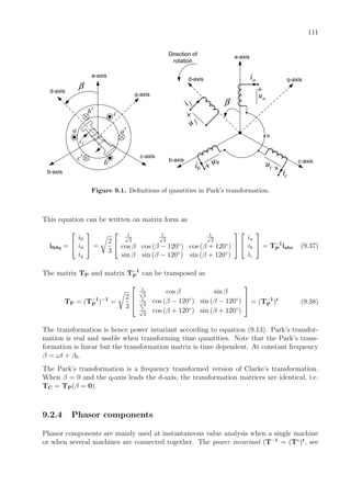 111
a-axis
b-axis
c-axis
β
a a′
b
b′ c
c′
d-axis
q-axis
fi
a-axis
b-axis c-axis
β
d-axis q-axis
ci
f
u+f
i
bu
bi
au
+
ai
cu
n
+
+
Direction of
rotation
Figure 9.1. Deﬁnitions of quantities in Park’s transformation.
This equation can be written on matrix form as
i0dq =


i0
id
iq

 =
2
3


1√
2
1√
2
1√
2
cos β cos (β − 120◦
) cos (β + 120◦
)
sin β sin (β − 120◦
) sin (β + 120◦
)




ia
ib
ic

 = T−1
P iabc (9.37)
The matrix TP and matrix T−1
P can be transposed as
TP = (T−1
P )−1
=
2
3



1√
2
cos β sin β
1√
2
cos (β − 120◦
) sin (β − 120◦
)
1√
2
cos (β + 120◦
) sin (β + 120◦
)


 = (T−1
P )t
(9.38)
The transformation is hence power invariant according to equation (9.13). Park’s transfor-
mation is real and usable when transforming time quantities. Note that the Park’s trans-
formation is linear but the transformation matrix is time dependent. At constant frequency
β = ωt + β0.
The Park’s transformation is a frequency transformed version of Clarke’s transformation.
When β = 0 and the q-axis leads the d-axis, the transformation matrices are identical, i.e.
TC = TP(β = 0).
9.2.4 Phasor components
Phasor components are mainly used at instantaneous value analysis when a single machine
or when several machines are connected together. The power invariant (T−1
= (T∗
)t
, see
 