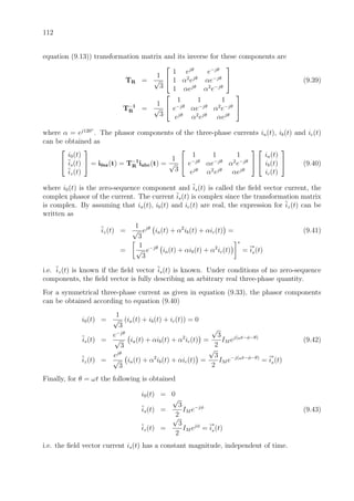 112
equation (9.13)) transformation matrix and its inverse for these components are
TR =
1
√
3


1 ejθ
e−jθ
1 α2
ejθ
αe−jθ
1 αejθ
α2
e−jθ

 (9.39)
T−1
R =
1
√
3


1 1 1
e−jθ
αe−jθ
α2
e−jθ
ejθ
α2
ejθ
αejθ


where α = ej120◦
. The phasor components of the three-phase currents ia(t), ib(t) and ic(t)
can be obtained as


i0(t)
is(t)
iz(t)

 = i0sz(t) = T−1
R iabc(t) =
1
√
3


1 1 1
e−jθ
αe−jθ
α2
e−jθ
ejθ
α2
ejθ
αejθ




ia(t)
ib(t)
ic(t)

 (9.40)
where i0(t) is the zero-sequence component and is(t) is called the ﬁeld vector current, the
complex phasor of the current. The current is(t) is complex since the transformation matrix
is complex. By assuming that ia(t), ib(t) and ic(t) are real, the expression for iz(t) can be
written as
iz(t) =
1
√
3
ejθ
ia(t) + α2
ib(t) + αic(t) = (9.41)
=
1
√
3
e−jθ
ia(t) + αib(t) + α2
ic(t)
∗
= i
∗
s(t)
i.e. iz(t) is known if the ﬁeld vector is(t) is known. Under conditions of no zero-sequence
components, the ﬁeld vector is fully describing an arbitrary real three-phase quantity.
For a symmetrical three-phase current as given in equation (9.33), the phasor components
can be obtained according to equation (9.40)
i0(t) =
1
√
3
(ia(t) + ib(t) + ic(t)) = 0
is(t) =
e−jθ
√
3
ia(t) + αib(t) + α2
ic(t) =
√
3
2
IM ej(ωt−φ−θ)
(9.42)
iz(t) =
ejθ
√
3
ia(t) + α2
ib(t) + αic(t) =
√
3
2
IM e−j(ωt−φ−θ)
= i
∗
s(t)
Finally, for θ = ωt the following is obtained
i0(t) = 0
is(t) =
√
3
2
IM e−jφ
(9.43)
iz(t) =
√
3
2
IM ejφ
= i
∗
s(t)
i.e. the ﬁeld vector current is(t) has a constant magnitude, independent of time.
 