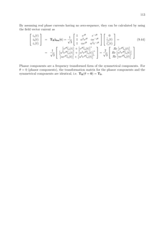 113
By assuming real phase currents having no zero-sequence, they can be calculated by using
the ﬁeld vector current as


ia(t)
ib(t)
ic(t)

 = TRi0sz(t) =
1
√
3


1 ejθ
e−jθ
1 α2
ejθ
αe−jθ
1 αejθ
α2
e−jθ




0
is(t)
i
∗
s(t)

 = (9.44)
=
1
√
3


ejθ
is(t) + ejθ
is(t)
∗
α2
ejθ
is(t) + α2
ejθ
is(t)
∗
αejθ
is(t) + α2
ejθ
is(t)
∗

 =
2
√
3


Re ejθ
is(t)
Re α2
ejθ
is(t)
Re αejθ
is(t)


Phasor components are a frequency transformed form of the symmetrical components. For
θ = 0 (phasor components), the transformation matrix for the phasor components and the
symmetrical components are identical, i.e. TR(θ = 0) = TS.
 