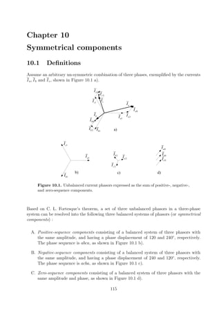 Chapter 10
Symmetrical components
10.1 Deﬁnitions
Assume an arbitrary un-symmetric combination of three phases, exempliﬁed by the currents
Ia, Ib and Ic, shown in Figure 10.1 a).
b)
1aI
1cI
1bI
aI
bI
cI
a)
2aI
c) d)
2cI
2bI
0aI
0bI
0cI
1aI 2aI
0aI
1bI2bI
0bI
1cI
0cI
2cI
Figure 10.1. Unbalanced current phasors expressed as the sum of positive-, negative-,
and zero-sequence components.
Based on C. L. Fortesque’s theorem, a set of three unbalanced phasors in a three-phase
system can be resolved into the following three balanced systems of phasors (or symmetrical
components) :
A. Positive-sequence components consisting of a balanced system of three phasors with
the same amplitude, and having a phase displacement of 120 and 240◦
, respectively.
The phase sequence is abca, as shown in Figure 10.1 b).
B. Negative-sequence components consisting of a balanced system of three phasors with
the same amplitude, and having a phase displacement of 240 and 120◦
, respectively.
The phase sequence is acba, as shown in Figure 10.1 c).
C. Zero-sequence components consisting of a balanced system of three phasors with the
same amplitude and phase, as shown in Figure 10.1 d).
115
 