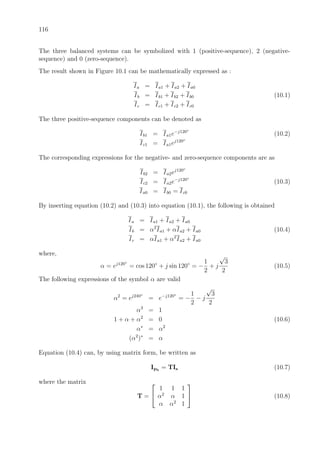 116
The three balanced systems can be symbolized with 1 (positive-sequence), 2 (negative-
sequence) and 0 (zero-sequence).
The result shown in Figure 10.1 can be mathematically expressed as :
Ia = Ia1 + Ia2 + Ia0
Ib = Ib1 + Ib2 + Ib0 (10.1)
Ic = Ic1 + Ic2 + Ic0
The three positive-sequence components can be denoted as
Ib1 = Ia1e−j120◦
(10.2)
Ic1 = Ia1ej120◦
The corresponding expressions for the negative- and zero-sequence components are as
Ib2 = Ia2ej120◦
Ic2 = Ia2e−j120◦
(10.3)
Ia0 = Ib0 = Ic0
By inserting equation (10.2) and (10.3) into equation (10.1), the following is obtained
Ia = Ia1 + Ia2 + Ia0
Ib = α2
Ia1 + αIa2 + Ia0 (10.4)
Ic = αIa1 + α2
Ia2 + Ia0
where,
α = ej120◦
= cos 120◦
+ j sin 120◦
= −
1
2
+ j
√
3
2
(10.5)
The following expressions of the symbol α are valid
α2
= ej240◦
= e−j120◦
= −
1
2
− j
√
3
2
α3
= 1
1 + α + α2
= 0 (10.6)
α∗
= α2
(α2
)∗
= α
Equation (10.4) can, by using matrix form, be written as
Iph
= TIs (10.7)
where the matrix
T =


1 1 1
α2
α 1
α α2
1

 (10.8)
 
