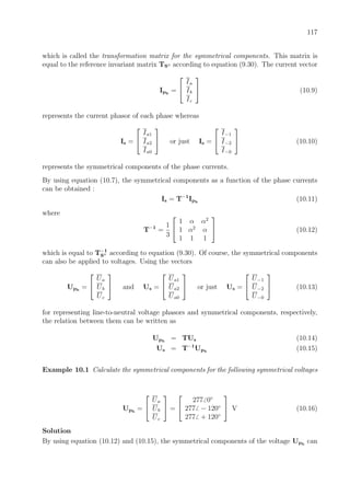 117
which is called the transformation matrix for the symmetrical components. This matrix is
equal to the reference invariant matrix TS according to equation (9.30). The current vector
Iph
=


Ia
Ib
Ic

 (10.9)
represents the current phasor of each phase whereas
Is =


Ia1
Ia2
Ia0

 or just Is =


I−1
I−2
I−0

 (10.10)
represents the symmetrical components of the phase currents.
By using equation (10.7), the symmetrical components as a function of the phase currents
can be obtained :
Is = T−1
Iph
(10.11)
where
T−1
=
1
3


1 α α2
1 α2
α
1 1 1

 (10.12)
which is equal to T−1
S according to equation (9.30). Of course, the symmetrical components
can also be applied to voltages. Using the vectors
Uph
=


Ua
Ub
Uc

 and Us =


Ua1
Ua2
Ua0

 or just Us =


U−1
U−2
U−0

 (10.13)
for representing line-to-neutral voltage phasors and symmetrical components, respectively,
the relation between them can be written as
Uph
= TUs (10.14)
Us = T−1
Uph
(10.15)
Example 10.1 Calculate the symmetrical components for the following symmetrical voltages
Uph
=


Ua
Ub
Uc

 =


277 0◦
277 − 120◦
277 + 120◦

 V (10.16)
Solution
By using equation (10.12) and (10.15), the symmetrical components of the voltage Uph
can
 