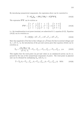 119
By introducing symmetrical components, the expression above can be converted to
S = Ut
ph
I∗
ph
= (TUs)t
(TIs)∗
= Ut
sTt
T∗
I∗
s (10.22)
The expression Tt
T∗
can be written as
Tt
T∗
=


1 α2
α
1 α α2
1 1 1




1 1 1
α α2
1
α2
α 1

 = 3


1 0 0
0 1 0
0 0 1

 (10.23)
i.e. the transformation is not power invariant, see subsection 9.1.1, equation (9.12). Equation
(10.22) can be rewritten as
S = 3 Ut
s I∗
s = 3 U−1 I
∗
−1 + 3 U−2 I
∗
−2 + 3 U−0 I
∗
−0 (10.24)
Since the magnitude of the line-to-line voltages are
√
3 times the line-to-neutral voltages and
Sb =
√
3 · Ub · Ib, the introduction of the per-unit system gives that equation (10.24) can be
rewritten as
Spu =
√
3(
√
3Us)t
· I∗
s
√
3 · Ub · Ib
= Upu−1 I
∗
pu−1 + Upu−2 I
∗
pu−2 + Upu−0 I
∗
pu−0 p.u (10.25)
This implies that the total power (in per-unit value) in an unbalanced system can be ex-
pressed by the sum of the symmetrical components of power. The total power in physical
unit can be obtained by multiplying Spu with Sb, i.e.
S = Spu Sb = Upu−1 I
∗
pu−1 Sb + Upu−2 I
∗
pu−2 Sb + Upu−0 I
∗
pu−0 Sb MVA (10.26)
 