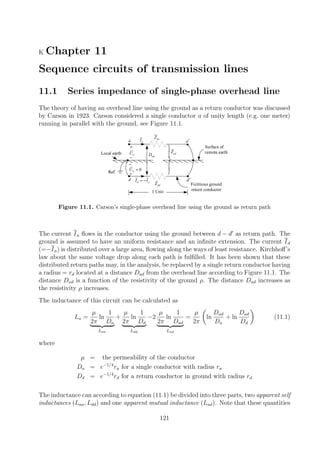 K Chapter 11
Sequence circuits of transmission lines
11.1 Series impedance of single-phase overhead line
The theory of having an overhead line using the ground as a return conductor was discussed
by Carson in 1923. Carson considered a single conductor a of unity length (e.g. one meter)
running in parallel with the ground, see Figure 11.1.
a
+
−
aU
+
−
Local earth
Ref.
Surface of
remote earth
0dU =
d d′
Fictitious ground
return conductor
a′
aaZ
ddZ
aI
d aI I= −
adD





adZ
1 Unit
Figure 11.1. Carson’s single-phase overhead line using the ground as return path
The current Ia ﬂows in the conductor using the ground between d − d as return path. The
ground is assumed to have an uniform resistance and an inﬁnite extension. The current Id
(=−Ia) is distributed over a large area, ﬂowing along the ways of least resistance. Kirchhoﬀ’s
law about the same voltage drop along each path is fulﬁlled. It has been shown that these
distributed return paths may, in the analysis, be replaced by a single return conductor having
a radius = rd located at a distance Dad from the overhead line according to Figure 11.1. The
distance Dad is a function of the resistivity of the ground ρ. The distance Dad increases as
the resistivity ρ increases.
The inductance of this circuit can be calculated as
La =
µ
2π
ln
1
Da
Laa
+
µ
2π
ln
1
Dd
Ldd
−2
µ
2π
ln
1
Dad
Lad
=
µ
2π
ln
Dad
Da
+ ln
Dad
Dd
(11.1)
where
µ = the permeability of the conductor
Da = e−1/4
ra for a single conductor with radius ra
Dd = e−1/4
rd for a return conductor in ground with radius rd
The inductance can according to equation (11.1) be divided into three parts, two apparent self
inductances (Laa, Ldd) and one apparent mutual inductance (Lad). Note that these quantities
121
 