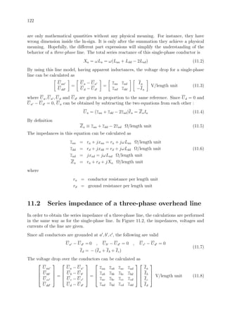 122
are only mathematical quantities without any physical meaning. For instance, they have
wrong dimension inside the ln-sign. It is only after the summation they achieve a physical
meaning. Hopefully, the diﬀerent part expressions will simplify the understanding of the
behavior of a three-phase line. The total series reactance of this single-phase conductor is
Xa = ωLa = ω(Laa + Ldd − 2Lad) (11.2)
By using this line model, having apparent inductances, the voltage drop for a single-phase
line can be calculated as
Uaa
Udd
=
Ua − Ua
Ud − Ud
=
zaa zad
zad zdd
Ia
−Ia
V/length unit (11.3)
where Ua, Ua , Ud and Ud are given in proportion to the same reference. Since Ud = 0 and
Ua − Ud = 0, Ua can be obtained by subtracting the two equations from each other :
Ua = (zaa + zdd − 2zad)Ia = ZaIa (11.4)
By deﬁnition
Za ≡ zaa + zdd − 2zad Ω/length unit (11.5)
The impedances in this equation can be calculated as
zaa = ra + jxaa = ra + jωLaa Ω/length unit
zdd = rd + jxdd = rd + jωLdd Ω/length unit (11.6)
zad = jxad = jωLad Ω/length unit
Za = ra + rd + jXa Ω/length unit
where
ra = conductor resistance per length unit
rd = ground resistance per length unit
11.2 Series impedance of a three-phase overhead line
In order to obtain the series impedance of a three-phase line, the calculations are performed
in the same way as for the single-phase line. In Figure 11.2, the impedances, voltages and
currents of the line are given.
Since all conductors are grounded at a , b , c , the following are valid
Ua − Ud = 0 , Ub − Ud = 0 , Uc − Ud = 0
Id = − (Ia + Ib + Ic)
(11.7)
The voltage drop over the conductors can be calculated as




Uaa
Ubb
Ucc
Udd



 =




Ua − Ua
Ub − Ub
Uc − Uc
Ud − Ud



 =




zaa zab zac zad
zab zbb zbc zbd
zac zbc zcc zcd
zad zbd zcd zdd








Ia
Ib
Ic
Id



 V/length unit (11.8)
 