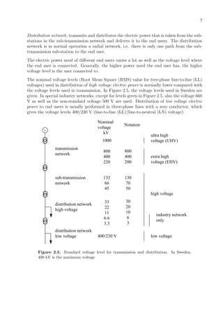 7
Distribution network, transmits and distributes the electric power that is taken from the sub-
stations in the sub-transmission network and delivers it to the end users. The distribution
network is in normal operation a radial network, i.e. there is only one path from the sub-
transmission sub-station to the end user.
The electric power need of diﬀerent end users varies a lot as well as the voltage level where
the end user is connected. Generally, the higher power need the end user has, the higher
voltage level is the user connected to.
The nominal voltage levels (Root Mean Square (RMS) value for tree-phase line-to-line (LL)
voltages) used in distribution of high voltage electric power is normally lower compared with
the voltage levels used in transmission. In Figure 2.5, the voltage levels used in Sweden are
given. In special industry networks, except for levels given in Figure 2.5, also the voltage 660
V as well as the non-standard voltage 500 V are used. Distribution of low voltage electric
power to end users is usually performed in three-phase lines with a zero conductor, which
gives the voltage levels 400/230 V (line-to-line (LL)/line-to-neutral (LN) voltage).
transmission
network
sub-transmission
network
distribution network
high voltage
distribution network
low voltage
Nominal
voltage
kV
1000
800
400
220
800
400
200
Notation
132
66
45
130
70
50
33
22
11
6.6
3.3
30
20
10
6
3
400/230 V
ultra high
voltage (UHV)
extra high
voltage (EHV)
high voltage
industry network
only
low voltage
Figure 2.5. Standard voltage level for transmission and distribution. In Sweden,
400 kV is the maximum voltage
 