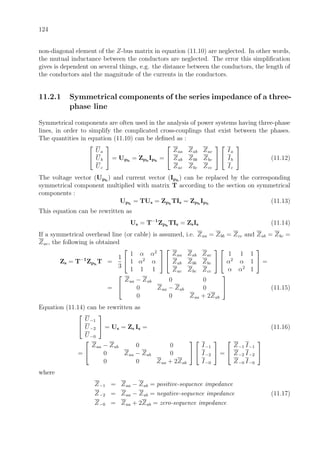 124
non-diagonal element of the Z-bus matrix in equation (11.10) are neglected. In other words,
the mutual inductance between the conductors are neglected. The error this simpliﬁcation
gives is dependent on several things, e.g. the distance between the conductors, the length of
the conductors and the magnitude of the currents in the conductors.
11.2.1 Symmetrical components of the series impedance of a three-
phase line
Symmetrical components are often used in the analysis of power systems having three-phase
lines, in order to simplify the complicated cross-couplings that exist between the phases.
The quantities in equation (11.10) can be deﬁned as :


Ua
Ub
Uc

 = Uph
= Zph
Iph
=


Zaa Zab Zac
Zab Zbb Zbc
Zac Zbc Zcc




Ia
Ib
Ic

 (11.12)
The voltage vector (Uph
) and current vector (Iph
) can be replaced by the corresponding
symmetrical component multiplied with matrix T according to the section on symmetrical
components :
Uph
= TUs = Zph
TIs = Zph
Iph
(11.13)
This equation can be rewritten as
Us = T−1
Zph
TIs = ZsIs (11.14)
If a symmetrical overhead line (or cable) is assumed, i.e. Zaa = Zbb = Zcc and Zab = Zbc =
Zac, the following is obtained
Zs = T−1
Zph
T =
1
3


1 α α2
1 α2
α
1 1 1




Zaa Zab Zac
Zab Zbb Zbc
Zac Zbc Zcc




1 1 1
α2
α 1
α α2
1

 =
=


Zaa − Zab 0 0
0 Zaa − Zab 0
0 0 Zaa + 2Zab

 (11.15)
Equation (11.14) can be rewritten as


U−1
U−2
U−0

 = Us = Zs Is = (11.16)
=


Zaa − Zab 0 0
0 Zaa − Zab 0
0 0 Zaa + 2Zab




I−1
I−2
I−0

 =


Z−1 I−1
Z−2 I−2
Z−0 I−0


where
Z−1 = Zaa − Zab = positive-sequence impedance
Z−2 = Zaa − Zab = negative-sequence impedance (11.17)
Z−0 = Zaa + 2Zab = zero-sequence impedance
 