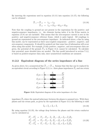 125
By inserting the expressions used in equation (11.11) into equation (11.17), the following
can be obtained
Z−1 = Z−2 = zaa − zab (11.18)
Z−0 = zaa + 2zab − 6zad + 3zdd
Note that the coupling to ground are not present in the expressions for the positive- and
negative-sequence impedances, i.e. the elements having index d in the Z-bus matrix in
equation (11.8) are not included. This means that the zero-sequence current is zero in the
positive- and negative-sequence reference frame, which is quite logical. All couplings to
ground are represented in the zero-sequence impedance. As indicated above, a line by using
this model, can be represented as three non-coupled components : positive-, negative-, and
zero-sequence components. It should be pointed out that some loss of information will occur
when using this model. For example, if only positive-, negative-, and zero-sequence data are
given, the potential of the ground, Ud in Figure 11.2, cannot be calculated. To calculate
that potential, more detailed data are needed. The line model introduced in section 7.1.2,
is based on positive-sequence data only, since symmetrical conditions are assumed.
11.2.2 Equivalent diagram of the series impedance of a line
As given above, for a symmetrical line Z−1 = Z−2. Assume that this line can be replaced by
an equivalent circuit according to Figure 11.3, i.e. three phase impedances Zα and one return
aI aU′
bU′
cU′
0U′
aU
bU
cU
0U
bI
cI
0I Zβ
Zα
Zα
Zα
Figure 11.3. Equivalent diagram of the series impedance of a line
impedance Zβ where the mutual inductance between the phases is assumed zero. With three
phases and one return path, as given by the equivalent in Figure 11.3, the following is valid
I0 = Ia + Ib + Ic (11.19)
By using equation (11.19), the voltage drop between the phases and the return conductor
can be calculated as
Ua − U0 = Ua − U0 − Ia · Zα − (Ia + Ib + Ic)Zβ
Ub − U0 = Ub − U0 − Ib · Zα − (Ia + Ib + Ic)Zβ (11.20)
Uc − U0 = Uc − U0 − Ic · Zα − (Ia + Ib + Ic)Zβ
 