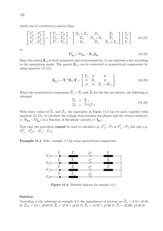 126
which can be rewritten to matrix form



Ua − U0
Ub − U0
Uc − U0


 =


Ua − U0
Ub − U0
Uc − U0

 −


Zα + Zβ Zβ Zβ
Zβ Zα + Zβ Zβ
Zβ Zβ Zα + Zβ




Ia
Ib
Ic

 (11.21)
or
Uph
= Uph
− ZαβIph
(11.22)
Since the matrix Zαβ is both symmetric and cyclo-symmetric, it can represent a line according
to the assumption made. The matrix Zαβ can be converted to symmetrical components by
using equation (11.15) :
Zsαβ = T−1
ZαβT =


Zα 0 0
0 Zα 0
0 0 Zα + 3Zβ

 (11.23)
When the symmetrical components Z1 = Z2 and Z0 for the line are known, the following is
obtained
Zα = Z−1
Zβ = Z−0−Z−1
3
(11.24)
With these values of Zα and Zβ, the equivalent in Figure 11.3 can be used, together with
equation (11.21), to calculate the voltage drop between the phases and the return conductor
(= Uph
− Uph
) as a function of the phase currents (= Iph
).
Note that the equivalent cannot be used to calculate e.g. U0 − U0 or Ua − Ua but only e.g.
(Ua − U0) − (Ua − U0).
Example 11.1 Solve example 3.5 by using symmetrical components.
LZ
aI aU′
bU′
cU′
0U′
aU
bU
cU
0U
bI
cI
0I
LZ
0LZ
aZ
bZ
cZ
LZ
Figure 11.4. Network diagram for example 11.1
Solution
According to the solutions in example 3.5, the impedances of interest are ZL = 2.3 + j0.16
Ω, ZL0 = 2.3 + j0.03 Ω, Za = 47.9 + j4.81 Ω, Zb = 15.97 + j1.60 Ω, Zc = 23.96+j2.40 Ω.
 