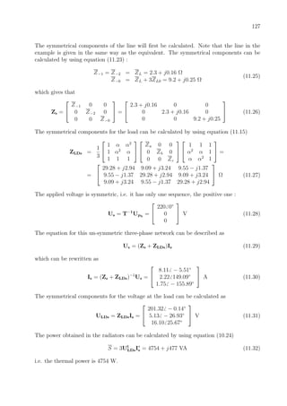 127
The symmetrical components of the line will ﬁrst be calculated. Note that the line in the
example is given in the same way as the equivalent. The symmetrical components can be
calculated by using equation (11.23) :
Z−1 = Z−2 = ZL = 2.3 + j0.16 Ω
Z−0 = ZL + 3ZL0 = 9.2 + j0.25 Ω
(11.25)
which gives that
Zs =


Z−1 0 0
0 Z−2 0
0 0 Z−0

 =


2.3 + j0.16 0 0
0 2.3 + j0.16 0
0 0 9.2 + j0.25

 (11.26)
The symmetrical components for the load can be calculated by using equation (11.15)
ZLDs =
1
3


1 α α2
1 α2
α
1 1 1




Za 0 0
0 Zb 0
0 0 Zc




1 1 1
α2
α 1
α α2
1

 =
=


29.28 + j2.94 9.09 + j3.24 9.55 − j1.37
9.55 − j1.37 29.28 + j2.94 9.09 + j3.24
9.09 + j3.24 9.55 − j1.37 29.28 + j2.94

 Ω (11.27)
The applied voltage is symmetric, i.e. it has only one sequence, the positive one :
Us = T−1
Uph
=


220 0◦
0
0

 V (11.28)
The equation for this un-symmetric three-phase network can be described as
Us = (Zs + ZLDs)Is (11.29)
which can be rewritten as
Is = (Zs + ZLDs)−1
Us =


8.11 − 5.51◦
2.22 149.09◦
1.75 − 155.89◦

 A (11.30)
The symmetrical components for the voltage at the load can be calculated as
ULDs = ZLDsIs =


201.32 − 0.14◦
5.13 − 26.93◦
16.10 25.67◦

 V (11.31)
The power obtained in the radiators can be calculated by using equation (10.24)
S = 3Ut
LDsI∗
s = 4754 + j477 VA (11.32)
i.e. the thermal power is 4754 W.
 