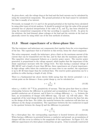 128
As given above, only the voltage drop at the load and the load currents can be calculated by
using the symmetrical components. The ground potential at the load cannot be calculated,
but that is usually of no interest.
Previously, in example 3.5, 5.1 and 5.2, the ground potential at the load has been calculated
by using other types of circuit analyses. It should be pointed out that the value of the ground
potential has no physical interpretation if the value of ZL and ZL0 has been obtained by
using the symmetrical components of the line according to equation (11.24). As given by
the solutions, the load demand, phase voltages at the load and the currents at the load are
physically correct by using either one of the four methods of solution.
11.3 Shunt capacitance of a three-phase line
The line resistance and inductance are components that together form the series impedance
of the line. The capacitance that is of interest in this section, forms the shunt component.
The series component, usually the inductance, gives a limit on the maximum amount of the
current that can be transmitted over the line, and by that also the maximum power limit.
The capacitive shunt component behaves as a reactive power source. The reactive power
generated, is proportional to the voltage squared, which implies that the importance of the
shunt capacitance increases with the voltage level. For lines having a nominal voltage of
300–500 kV and a length of more than 200 km, these capacitances are of great importance.
In high voltage cables where the conductors are more close to one another, the capacitance
is up to 20–40 times larger than for overhead lines. The reactive power generation can be a
problem in cables having a length of only 10 km.
There is a fundamental law about electric ﬁelds saying that the electric potential v at a
certain point on the distance r from a point charge q, can be calculated as :
v =
q
4π 0r
V (11.33)
where 0 = 8.854 × 10−12
F/m, permittivity of vacuum. This law gives that there is a direct
relationship between the diﬀerence in potential and accumulation of charges. If two long,
parallel conductors are of interest, and if there is a voltage diﬀerence, v1 − v2, between the
lines, an accumulation of charges with diﬀerent sign, +Q and −Q, will take place. The
magnitude of the total charge Q depends mainly on the distance between the lines but also
on the design of the lines. For cables, the material between the conductors will also have an
inﬂuence on the charge accumulation. The capacitance between the two conductors is equal
to the quotient between the charge Q and the diﬀerence in potential :
C ≡
Q
v1 − v2
(11.34)
For a three-phase line, the corresponding capacitance is located between all conductors.
When having a diﬀerence in potential between a conductor and ground, an accumulation of
charges will also occur in relation to the magnitude of the capacitance. In Figure 11.5, the
diﬀerent capacitances of a three-phase overhead line are given. A line is normally constructed
 