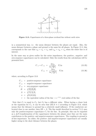129
b
bcc
abc
acc
agc bgc cgc
c
a
Figure 11.5. Capacitances of a three-phase overhead line without earth wires
in a symmetrical way, i.e. the mean distance between the phases are equal. Also, the
mean distance between a phase and ground is the same for all phases. In Figure 11.5, this
corresponds to the case that cab = cbc = cac and cag = cbg = ccg when the entire line is of
interest.
In the same way as given earlier for the series impedances, the positive-, negative- and
zero-sequence capacitances can be calculated. Only the results from the calculations will be
presented here.
C−1 = C−2 =
2π 0
ln 2Ha
Ar
F/m (11.35)
C−0 =
2π 0
ln 2HA2
ra2
F/m (11.36)
where, according to Figure 11.6
C−1 = positive-sequence capacitance
C−2 = negative-sequence capacitance
C−0 = zero-sequence capacitance
H = 3
H1H2H3
A = 3
A1A2A3
a = 3
√
a12a13a23
r = the equivalent radius of the line = e−1/4
· real radius of the line
Note that C1 is equal to C2, but C0 has a diﬀerent value. When having a closer look
at the equations for C1, it can be seen that 2H/A ≈ 1 according to Figure 11.6, which
means that the distance to ground has a relatively small inﬂuence. If the conductors are
located close to one another, then 2H = A. The line model described in section 7.1.2, uses
only the positive-sequence capacitance C1 for the line. In principle, this can be regarded
as a ∆-Y-transformation of the capacitances between the phases since they are the main
contributors to the positive- and negative-sequence capacitances. The coupling to ground is
of less importance. In cables, the positive- and negative-sequence capacitances are usually
higher owing to the short distance between the phases.
 