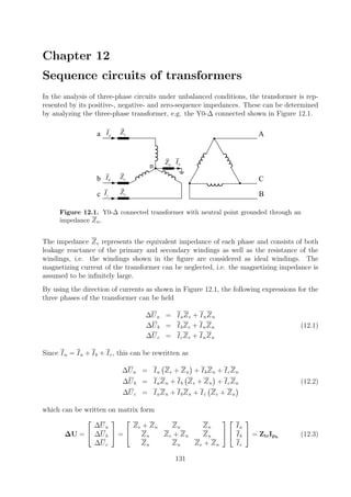 Chapter 12
Sequence circuits of transformers
In the analysis of three-phase circuits under unbalanced conditions, the transformer is rep-
resented by its positive-, negative- and zero-sequence impedances. These can be determined
by analyzing the three-phase transformer, e.g. the Y0-∆ connected shown in Figure 12.1.
aIa
b
c
n
A
C
B
bI
cI
eZ
eZ
eZ
nZ nI
Figure 12.1. Y0-∆ connected transformer with neutral point grounded through an
impedance Zn.
The impedance Ze represents the equivalent impedance of each phase and consists of both
leakage reactance of the primary and secondary windings as well as the resistance of the
windings, i.e. the windings shown in the ﬁgure are considered as ideal windings. The
magnetizing current of the transformer can be neglected, i.e. the magnetizing impedance is
assumed to be inﬁnitely large.
By using the direction of currents as shown in Figure 12.1, the following expressions for the
three phases of the transformer can be held
∆Ua = IaZe + InZn
∆Ub = IbZe + InZn (12.1)
∆Uc = IcZe + InZn
Since In = Ia + Ib + Ic, this can be rewritten as
∆Ua = Ia Ze + Zn + IbZn + IcZn
∆Ub = IaZn + Ib Ze + Zn + IcZn (12.2)
∆Uc = IaZn + IbZn + Ic Ze + Zn
which can be written on matrix form
∆U =


∆Ua
∆Ub
∆Uc

 =


Ze + Zn Zn Zn
Zn Ze + Zn Zn
Zn Zn Ze + Zn




Ia
Ib
Ic

 = ZtrIph
(12.3)
131
 